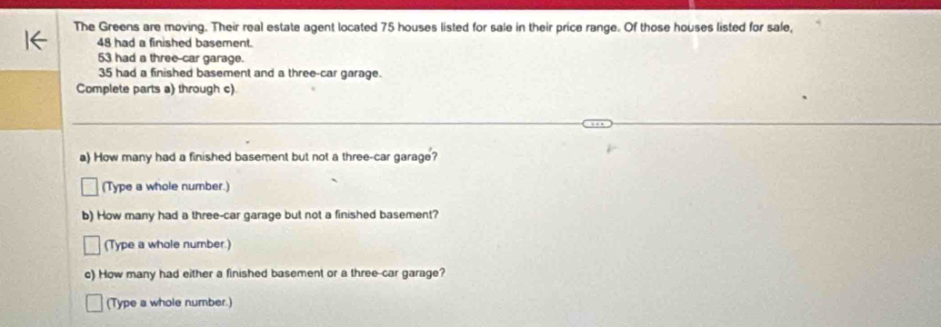 The Greens are moving. Their real estate agent located 75 houses listed for sale in their price range. Of those houses listed for sale,
48 had a finished basement.
53 had a three-car garage.
35 had a finished basement and a three-car garage. 
Complete parts a) through c) 
a) How many had a finished basement but not a three-car garage? 
(Type a whole number.) 
b) How many had a three-car garage but not a finished basement? 
(Type a whole number.) 
c) How many had either a finished basement or a three-car garage? 
(Type a whole number.)