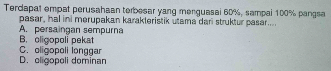 Terdapat empat perusahaan terbesar yang menguasai 60%, sampai 100% pangsa
pasar, hal ini merupakan karakteristik utama dari struktur pasar....
A. persaingan sempurna
B. oligopoli pekat
C. oligopoli longgar
D. oligopoli dominan