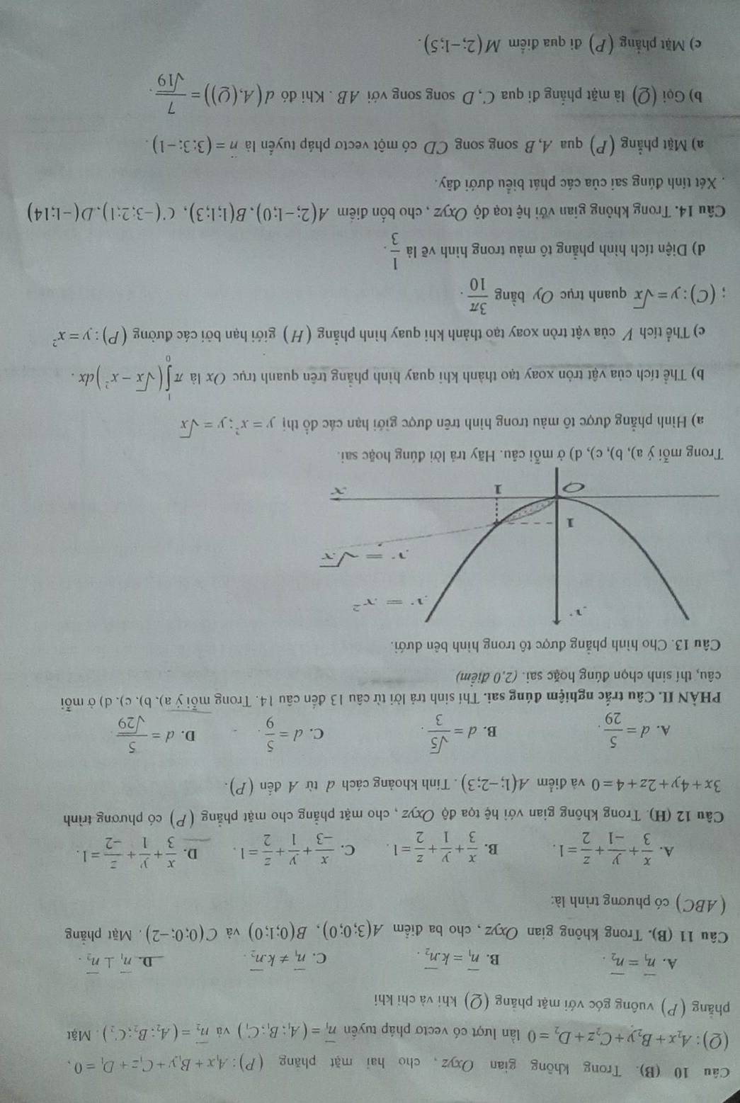 Trong không gian Oxyz, cho hai mặt phăng (P) :A_1x+B_1y+C_1z+D_1=0,
(Q):A_2x+B_2y+C_2z+D_2=0 lần lượt có vectơ pháp tuyên vector n_1=(A_1:B_1:C_1) và vector n_2=(A_2;B_2;C_2).Mặt
phẳng (P) vuông góc với mặt phẳng  (Q) khi và chỉ khi
A. overline n_1=overline n_2. overline n_1=koverline n_2. C. vector n_1!= kvector n_2. overline n_1⊥ overline n_2.
B.
D.
Câu 11 (B). Trong không gian Oxyz , cho ba điểm A(3;0;0),B(0;1;0) và C(0;0;-2) , Mặt phẳng
( ABC) có phương trình là:
A.  x/3 + y/-1 + z/2 =1. B.  x/3 + y/1 + z/2 =1. C.  x/-3 + y/1 + z/2 =1. D.  x/3 + y/1 + z/-2 =1.
Câu 12 (H). Trong không gian với hệ tọa độ Oxyz , cho mặt phẳng cho mặt phẳng (P) có phương trình
3x+4y+2z+4=0 và điểm A(1;-2;3). Tính khoảng cách đ từ A đến (P).
A. d= 5/29 . d= sqrt(5)/3 . d= 5/9 . D. d= 5/sqrt(29) 
B.
C.
PHÀN II. Câu trắc nghiệm đúng sai. Thí sinh trả lời từ câu 13 đến câu 14. Trong mỗi ý a), b), c). d) ở mỗi
câu, thí sinh chọn đúng hoặc sai. (2,0 điểm)
Câu 13. Cho hình phẳng được tô trong hình bên dưới.
Trong mỗi ý a), b), c), d) ở mỗi câu. Hãy trả lời đúng hoặc sai.
a) Hình phẳng được tô màu trong hình trên được giới hạn các đồ thị y=x^2;y=sqrt(x)
b) Thể tích của vật tròn xoay tạo thành khi quay hình phẳng trên quanh trục Ox là π ∈tlimits _0^(1(sqrt x)-x^2)c cl x .
c) Thể tích V của vật tròn xoay tạo thành khi quay hình phẳng (H) giới hạn bởi các đường (P):y=x^2
(C):y=sqrt(x) quanh trục Oy bằng  3π /10 .
d) Diện tích hình phẳng tô màu trong hình vẽ là  1/3 .
Câu 14. Trong không gian với hệ toạ độ Oxyz , cho bốn điểm A(2;-1;0),B(1;1;3),C(-3;2;1),D(-1;14)
Xét tính đúng sai của các phát biểu dưới đãy.
a) Mặt phẳng (P) qua A, B song song CD có một vectơ pháp tuyển là n=(3:3:-1).
b) Gọi (Q) là mặt phẳng đi qua C, D song song với AB . Khi đó d(A,(Q))= 7/sqrt(19) .
c) Mặt phẳng (P) đi qua điểm M(2;-1;5).