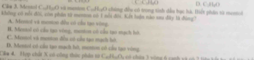 C C_1H_1O
D C_1H_2O
Câu 3, Mentol CuHgO và menton Cu HạO chứng đều có trong tỉnh dầu bạc hà. Biết phân từ mentol
không có nổi đôi, còn phần tử mentan có 1 nổi đối. Kết luận nào sau đây là đùng?
A. Mentol và menton đều có cầu tạo vòng.
B. Mentol có cầu tạo vòng, menton có cầu tạo mạch hó.
C. Mentol và menton đều có cầu tạn mạch bộ.
D. Mentol có cầu tạo mạch hờ, menton có cầu tạo vòng.
Cầu 4, Hợp chật X có cộng thức phân tử C_nH_nO_2 có chứa 3 vòng 6 canh và có 3 tiên kô