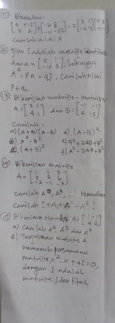 (11) Bikethui.
beginbmatrix 4&x-2 3&2endbmatrix +beginbmatrix -6&8 -11&-22endbmatrix =2beginbmatrix 3&1 -2&4endbmatrix beginbmatrix 0&3 -1&-1endbmatrix
canlahuilai x 
② jilm I adalah matwils identitas 
daw A=beginbmatrix 2&1 -4&3endbmatrix Sehiugga
A^2=PA+qE , Canilah hilai
p+qn
(3). Diberian matuilss-matuirg
A=beginbmatrix 3&1 4&1endbmatrix dan B=beginbmatrix -1&-1 2&-3endbmatrix
Canilah: 
a) (A+B)(A-B) (). (A-B)^2
⑧. A^2-B^2 e. A^2+2AB+B^2. (A+B)^2 f1. A^2-2AB+B^2
4D. Diberilcan matnics
A=beginbmatrix 1&1&3 5&2&6 -2&-1&-3endbmatrix
cavilah A^2· A^3 Kemudiau 
Canilah I+A+A^2+A^3
⑤. Bcerilcan mathkss A=beginbmatrix 1&-1 4&0endbmatrix
a) Carilah A^2· A^3 day 4^4
() Tunjuckan matriles A 
memenuhipersamaan 
mntrils x^2-x+4I=0, 
dengan I adalah 
matrils Idea fifas.