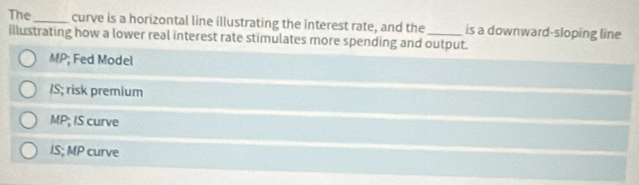 The_ curve is a horizontal line illustrating the interest rate, and the is a downward-sloping line
illustrating how a lower real interest rate stimulates more spending and output.
MP; Fed Model
/S; risk premium
MP; IS curve
IS; MP curve