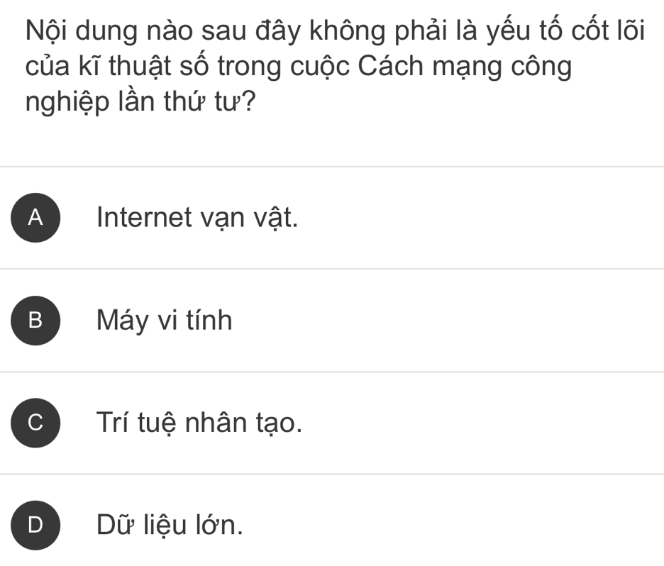 Nội dung nào sau đây không phải là yếu tố cốt lõi
của kĩ thuật số trong cuộc Cách mạng công
nghiệp lần thứ tư?
A Internet vạn vật.
B Máy vi tính
I
Trí tuệ nhân tạo.
Dữ liệu lớn.