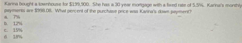 Karina bought a townhouse for $199,900. She has a 30 year mortgage with a fixed rate of 5.5% Karina's monthly
payments are $998.08. What percent of the purchase price was Karina's down payment?
a 7%
b. 12%
c. 15%
d. 18%