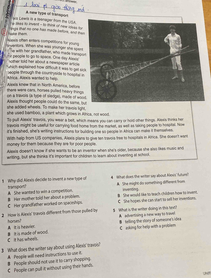 A new type of transport
xis Lewis is a teenager from the USA.
e likes to invent - to think of new ideas for
ings that no one has made before, and the
P lake them.
Alexis often enters competitions for young
inventors. When she was younger she spent
he with her grandfather, who made transpo
r people to go to space. One day Alexis'
nother told her about a newspaper article 
which explained how difficult it was to get si
beople through the countryside to hospital i
Africa. Alexis wanted to help.
Alexis knew that in North America, before
there were cars, horses pulled heavy things
on a travois (a type of sledge), made of woo
Alexis thought people could do the same, b
she added wheels. To make her travois light,
she used bamboo, a plant which grows in Africa, not wood.
To pull Alexis' travois, you wear a belt, which means you can carry or hold other things. Alexis thinks her
travois might be useful for carrying food home from the market, as well as taking people to hospital. Now
it's finished, she's writing instructions for building one so people in Africa can make it themselves.
With help from US companies, Alexis plans to give ten travois free to hospitals in Africa. She doesn't want
money for them because they are for poor people.
Alexis doesn't know if she wants to be an inventor when she's older, because she also likes music and
writing, but she thinks it's important for children to learn about inventing at school.
1 Why did Alexis decide to invent a new type of 4 What does the writer say about Alexis' future?
transport? A She might do something different from
A She wanted to win a competition. inventing.
B Her mother told her about a problem. B She would like to teach children how to invent.
C Her grandfather worked on spaceships. C She hopes she can start to sell her inventions.
2 How is Alexis’ travois different from those pulled by 5 What is the writer doing in this text?
horses? A advertising a new way to travel
A It is heavier. B telling the story of someone's idea
B It is made of wood. Casking for help with a problem
C It has wheels.
3 What does the writer say about using Alexis' travois?
A People will need instructions to use it.
B People should not use it to carry shopping.
C People can pull it without using their hands.
uNI