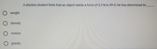 A physics student finds that an object needs a force of 5.3 N to lift it; He has determined its _.
weight
density
motion
gravity