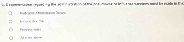 Documentation regarding the administration of the pneumovax or influenza vaccines must be made in the:
Medication Adminstration Record
Immunization Tab
Progress notes
All of the above