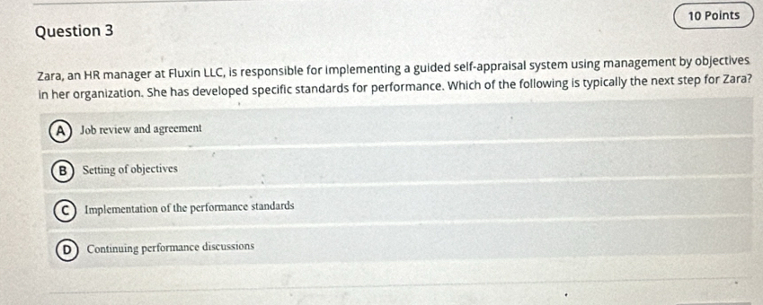 Zara, an HR manager at Fluxin LLC, is responsible for implementing a guided self-appraisal system using management by objectives
in her organization. She has developed specific standards for performance. Which of the following is typically the next step for Zara?
A Job review and agreement
B  Setting of objectives
C Implementation of the performance standards
D Continuing performance discussions