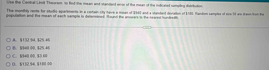 Use the Central Limit Theorem to find the mean and standard error of the mean of the indicated sampling distribution.
The monthly rents for studio apartments in a certain city have a mean of $940 and a standard deviation of $180. Random samples of size 50 are drawn from the
population and the mean of each sample is determined. Round the answers to the nearest hundredth.
A. $132.94, $25.46
B. $940.00, $25.46
C. $940.00, $3.60
D. $132.94, $180.00