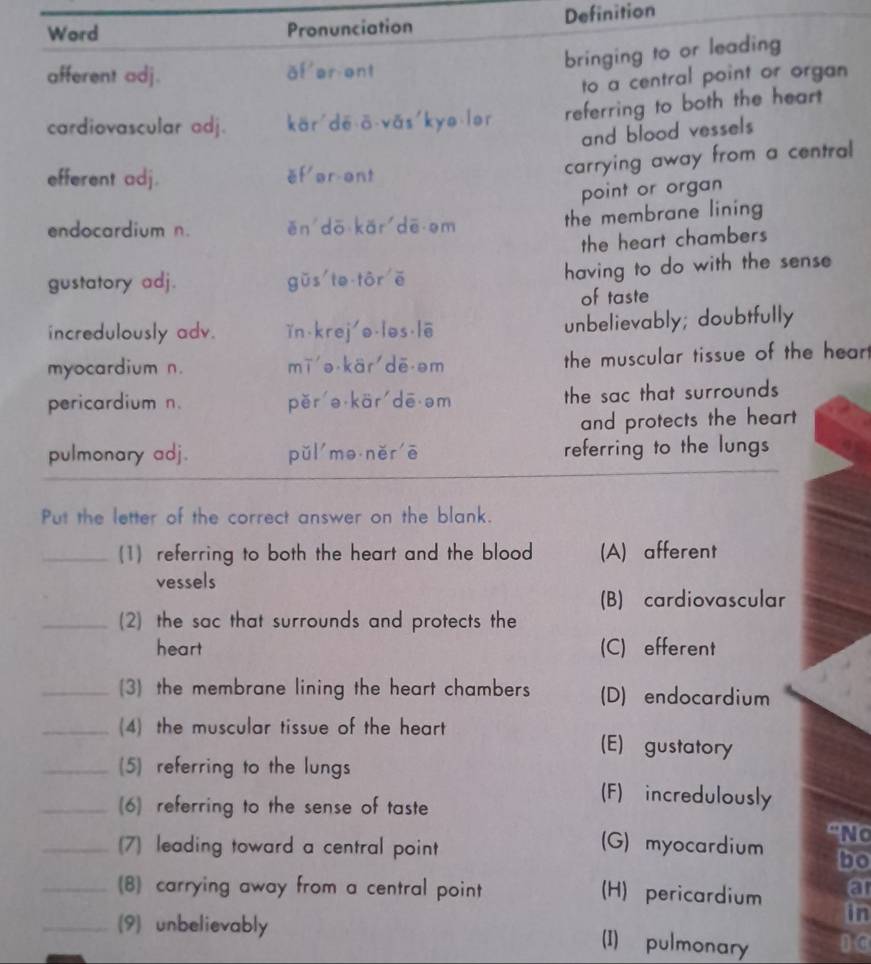 Pronunciation Definition
n
l
ar
_(1) referring to both the heart and the blood (A) afferent
vessels
(B) cardiovascular
_(2) the sac that surrounds and protects the
heart (C) efferent
_(3 the membrane lining the heart chambers (D) endocardium
_(4) the muscular tissue of the heart (E) gustatory
_(5) referring to the lungs
_(6) referring to the sense of taste
(F) incredulously
_(7) leading toward a central point (G) myocardium “No
bo
a
_(8) carrying away from a central point (H) pericardium in
_(9) unbelievably 1 0
(I) pulmonary