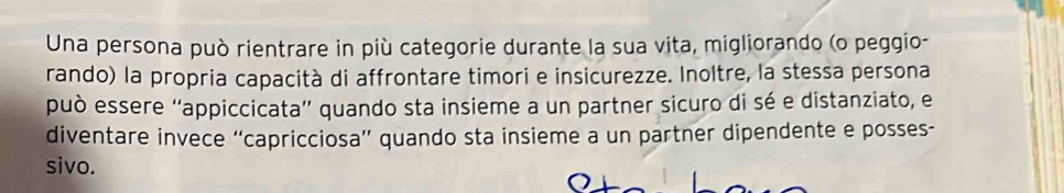 Una persona può rientrare in più categorie durante la sua vita, migliorando (o peggio- 
rando) la propria capacità di affrontare timori e insicurezze. Inoltre, la stessa persona 
può essere ''appiccicata'' quando sta insieme a un partner sicuro di sé e distanziato, e 
diventare invece “capricciosa” quando sta insieme a un partner dipendente e posses- 
sivo.