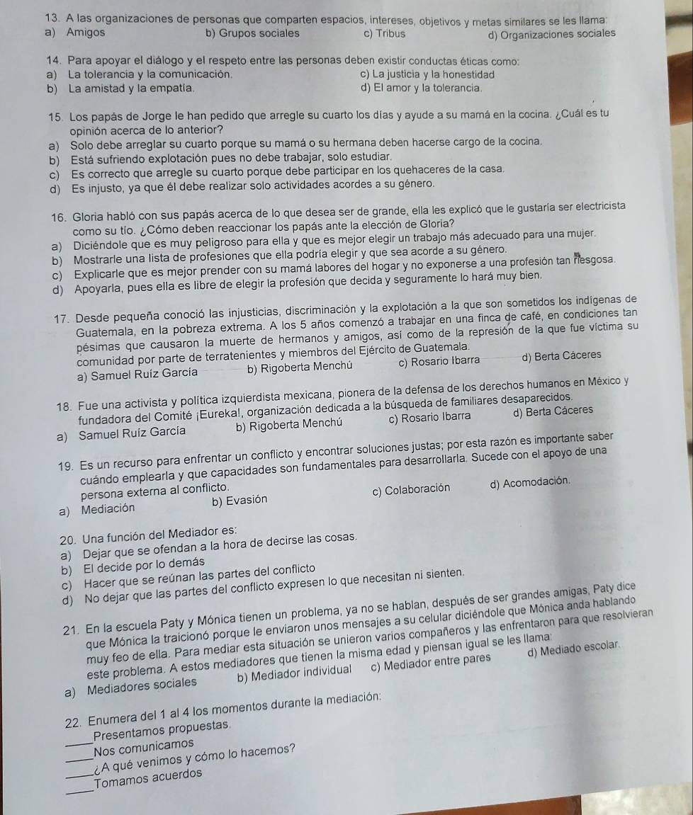 A las organizaciones de personas que comparten espacios, intereses, objetivos y metas similares se les llama:
a) Amigos b) Grupos sociales c) Tribus d) Organizaciones sociales
14. Para apoyar el diálogo y el respeto entre las personas deben existir conductas éticas como:
a) La tolerancia y la comunicación. c) La justicia y la honestidad
b) La amistad y la empatía. d) El amor y la tolerancia.
15. Los papás de Jorge le han pedido que arregle su cuarto los días y ayude a su mamá en la cocina. ¿Cuál es tu
opinión acerca de lo anterior?
a) Solo debe arreglar su cuarto porque su mamá o su hermana deben hacerse cargo de la cocina.
b) Está sufriendo explotación pues no debe trabajar, solo estudiar.
c) Es correcto que arregle su cuarto porque debe participar en los quehaceres de la casa.
d) Es injusto, ya que él debe realizar solo actividades acordes a su género.
16. Gloria habló con sus papás acerca de lo que desea ser de grande, ella les explicó que le gustaría ser electricista
como su tío. ¿Cómo deben reaccionar los papás ante la elección de Gloria?
a) Diciéndole que es muy peligroso para ella y que es mejor elegir un trabajo más adecuado para una mujer.
b) Mostrarle una lista de profesiones que ella podría elegir y que sea acorde a su género.
c) Explicarle que es mejor prender con su mamá labores del hogar y no exponerse a una profesión tan riesgosa.
d) Apoyarla, pues ella es libre de elegir la profesión que decida y seguramente lo hará muy bien.
17. Desde pequeña conoció las injusticias, discriminación y la explotación a la que son sometidos los indígenas de
Guatemala, en la pobreza extrema. A los 5 años comenzó a trabajar en una finca de café, en condiciones tan
pésimas que causaron la muerte de hermanos y amigos, así como de la represión de la que fue víctima su
comunidad por parte de terratenientes y miembros del Ejército de Guatemala.
a) Samuel Ruíz Garcia b) Rigoberta Menchú c) Rosario Ibarra d) Berta Cáceres
18. Fue una activista y política izquierdista mexicana, pionera de la defensa de los derechos humanos en México y
fundadora del Comité ¡Eureka!, organización dedicada a la búsqueda de familiares desaparecidos.
a) Samuel Ruiz Garcia b) Rigoberta Menchú c) Rosario Ibarra d) Berta Cáceres
19. Es un recurso para enfrentar un conflicto y encontrar soluciones justas; por esta razón es importante saber
cuándo emplearla y que capacidades son fundamentales para desarrollarla. Sucede con el apoyo de una
persona externa al conflicto.
a) Mediación b) Evasión c) Colaboración d) Acomodación.
20. Una función del Mediador es:
a) Dejar que se ofendan a la hora de decirse las cosas.
b) El decide por lo demás
c) Hacer que se reúnan las partes del conflicto
d) No dejar que las partes del conflicto expresen lo que necesitan ni sienten.
21. En la escuela Paty y Mónica tienen un problema, ya no se hablan, después de ser grandes amigas, Paty dice
que Mónica la traicionó porque le enviaron unos mensajes a su celular diciéndole que Mónica anda hablando
muy feo de ella. Para mediar esta situación se unieron varios compañeros y las enfrentaron para que resolvieran
este problema. A estos mediadores que tienen la misma edad y piensan igual se les llama:
a) Mediadores sociales b) Mediador individual c) Mediador entre pares d) Mediado escolar.
22. Enumera del 1 al 4 los momentos durante la mediación:
_
Presentamos propuestas
Nos comunicamos
_¿A qué venimos y cómo lo hacemos?
_
_Tomamos acuerdos