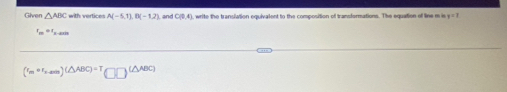Given △ ABC with vertices A(-5,1), B(-1,2) and C(9,4) write the transiation equivalent to the composition of transformations. The equation of line m e y=7
r_m= mu =0
(r_mcirc r_r-m)(△ ABC)=T_(□ )(△ ABC)