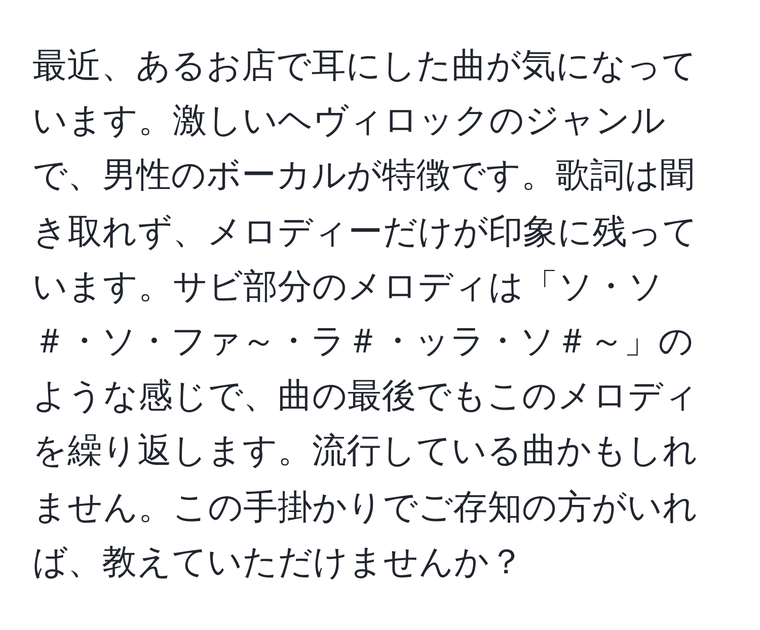 最近、あるお店で耳にした曲が気になっています。激しいヘヴィロックのジャンルで、男性のボーカルが特徴です。歌詞は聞き取れず、メロディーだけが印象に残っています。サビ部分のメロディは「ソ・ソ＃・ソ・ファ～・ラ＃・ッラ・ソ＃～」のような感じで、曲の最後でもこのメロディを繰り返します。流行している曲かもしれません。この手掛かりでご存知の方がいれば、教えていただけませんか？