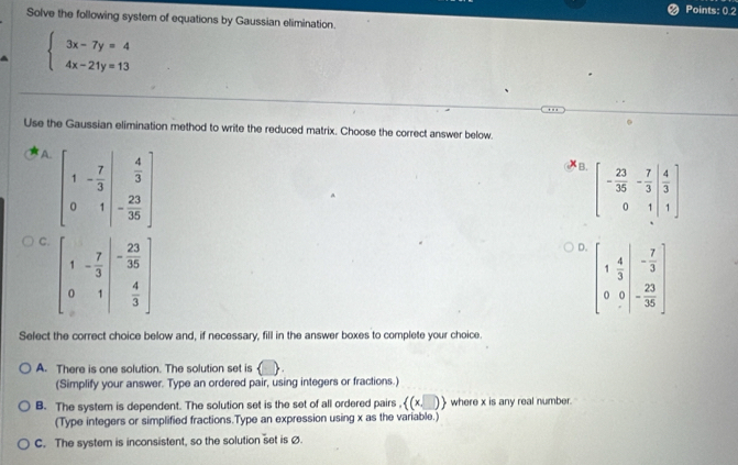 Points: 0.2
Solve the following system of equations by Gaussian elimination.
beginarrayl 3x-7y=4 4x-21y=13endarray.
Use the Gaussian elimination method to write the reduced matrix. Choose the correct answer below.
A. beginbmatrix 1&- 7/3 &beginvmatrix  4/3  0&1endvmatrix
XB. beginbmatrix - 23/35 &- 7/3 &| 4/3  0&1|&1endbmatrix
C
D. beginbmatrix 1& 4/3 &- 7/3  0&0&- 23/36 endbmatrix
Select the correct choice below and, if necessary, fill in the answer boxes to complete your choice.
A. There is one solution. The solution set is
(Simplify your answer. Type an ordered pair, using integers or fractions.)
B. The system is dependent. The solution set is the set of all ordered pairs .. x,□   where x is any real number.
(Type integers or simplified fractions.Type an expression using x as the variable.)
C. The system is inconsistent, so the solution set is ø.