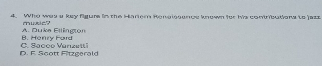 Who was a key figure in the Harlem Renaissance known for his contributions to jazz
music?
A. Duke Ellington
B. Henry Ford
C. Sacco Vanzetti
D. F. Scott Fitzgerald