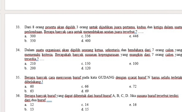 Dari 8 orang peserta akan dipilih 3 orang untuk dijadikan juara pertama, kedua dan ketiga dalam suatu
perlombaan. Berapa banyak cara untuk menenhtukan urutan juara tersebut ? .-..
a. 300 c. 336 e. 446
b. 330 d. 400
34. Dalam suatu organisasi akan dipilih seorang ketua, sekretaris dan bendahara dari 7 orang calon yang
memenuhi kriteria. Berapakah banyak susunan kepengurusan yang mungkin dari 7 orang calon yang
tersedia ? …
a. 210 c. 150 e. 100
b. 200 d. 120
35. Berapa banyak cara menyusun huruf pada kata GUDANG dengan syarat huruf N harus selalu terleta
dibelakang.
a. 60 c. 66 e. 72
b. 63 d. 69
36. Berapa hanyak huruf yang dapat dibentuk dari huruf-huruf A, B, C, D. Jika susuna huruf tersebut terdiri
dạri dua ḫuɾụf_
a. 12 c. 14 e. 16
b. 13 d. 15