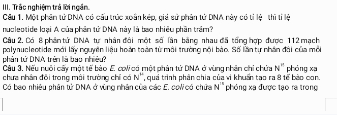 Trắc nghiệm trả lời ngắn. 
Câu 1. Một phân tử DNA có cấu trúc xoắn kép, giả sử phân tử DNA này có tỉ lệ thì tỉ lệ 
nucleotide loại A của phân tử DNA này là bao nhiêu phần trăm? 
Câu 2. Có 8 phân tử DNA tự nhân đôi một số lần bằng nhau đã tổng hợp được 112 mạch 
polynucleotide mới lấy nguyên liệu hoàn toàn từ môi trường nội bào. Số lần tự nhân đôi của mỗi 
phân tử DNA trên là bao nhiêu? 
Câu 3. Nếu nuôi cấy một tế bào E. coli có một phân tử DNA ở vùng nhân chỉ chứa N^(15) phóng xạ 
chưa nhân đôi trong môi trường chỉ có N^(14) , quá trình phân chia của vi khuẩn tạo ra 8 tế bào con. 
Có bao nhiêu phân tử DNA ở vùng nhân của các E. coli có chứa N^(15) phóng xạ được tạo ra trong