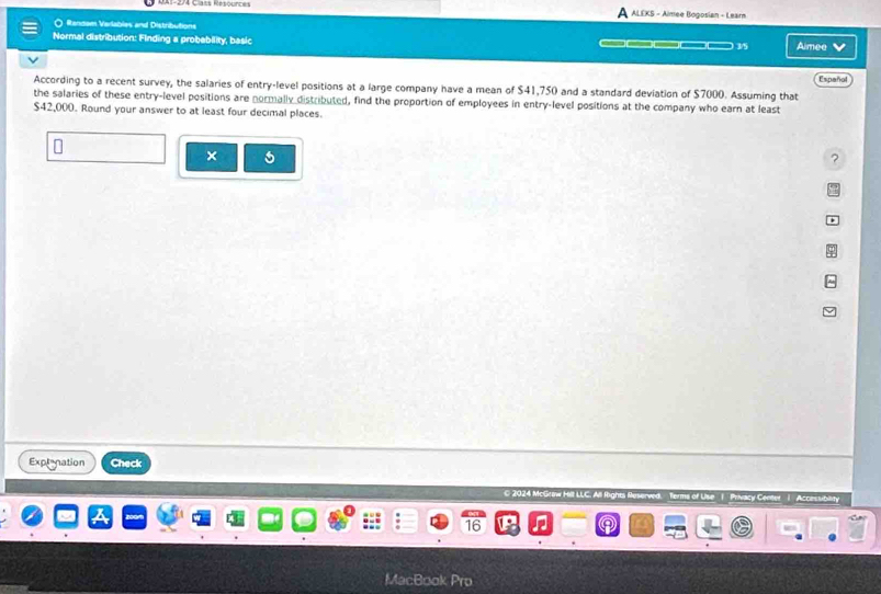 ALEKS - Almee Bogosian - Learn 
○ Rendam Varlables and Distributions 
Normal distribution: Finding a probebility, basic ___ 3/5 Aimee 
According to a recent survey, the salaries of entry-level positions at a large company have a mean of $41,750 and a standard deviation of $7000. Assuming that Español 
the salaries of these entry-level positions are normally distributed, find the proportion of employees in entry-level positions at the company who earn at least
$42,000. Round your answer to at least four decimal places. 
× 6 
? 
Explanation Check 
© 2024 McGea 
consubility 
x 
16 
MacBook Pro