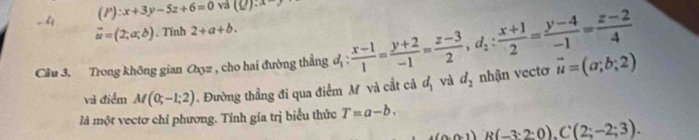 -4 (P):x+3y-5z+6=0 và (Q):x-y
vector u=(2;a;b) 、 Tỉnh 2+a+b. 
Câu 3. Trong không gian Oxyz , cho hai đường thẳng đị :  (x-1)/1 = (y+2)/-1 = (z-3)/2 , d_2: (x+1)/2 = (y-4)/-1 = (z-2)/4  vector u=(a;b;2)
và điểm M(0;-1;2) Đường thẳng đi qua điểm M và cắt cả d_1 và d_2 nhận vectơ 
là một vectơ chỉ phương. Tính gía trị biểu thức T=a-b.
A(0:0,1)B(-3:2:0), C(2;-2;3).