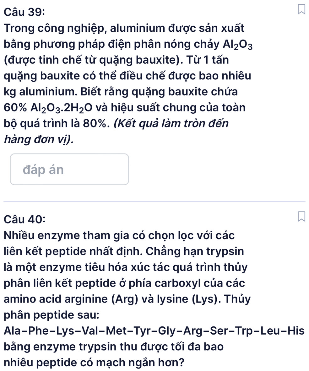 Trong công nghiệp, aluminium được sản xuất 
bằng phương pháp điện phân nóng chảy Al_2O_3
(được tinh chế từ quặng bauxite). Từ 1 tấn 
quặng bauxite có thể điều chế được bao nhiêu 
kg aluminium. Biết rằng quặng bauxite chứa
60% Al_2O_3.2H_2O và hiệu suất chung của toàn 
bộ quá trình là 80%. (Kết quả làm tròn đến 
hàng đơn vị). 
đáp án 
Câu 40: 
Nhiều enzyme tham gia có chọn lọc với các 
liên kết peptide nhất định. Chẳng hạn trypsin 
là một enzyme tiêu hóa xúc tác quá trình thủy 
phân liên kết peptide ở phía carboxyl của các 
amino acid arginine (Arg) và lysine (Lys). Thủy 
phân peptide sau: 
Ala-Phe-Lys-Val-Met-Tyr-Gly-Arg-Ser-Trp-Leu-His 
bằng enzyme trypsin thu được tối đa bao 
nhiêu peptide có mạch ngắn hơn?