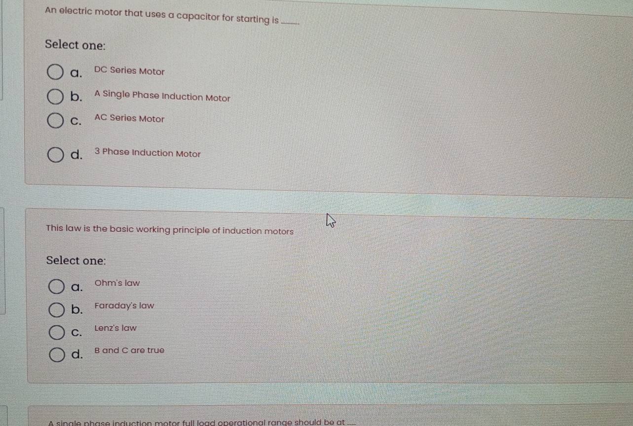 An electric motor that uses a capacitor for starting is_
Select one:
a. DC Series Motor
b. A Single Phase Induction Motor
C. AC Series Motor
d. 3 Phase Induction Motor
This law is the basic working principle of induction motors
Select one:
a. Ohm's law
b、 Faraday's law
C. Lenz's law
d. B and C are true
A sinale phase induction motor full load operational range should be at