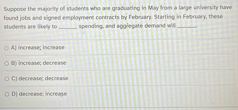 Suppose the majority of students who are graduating in May from a large university have
found jobs and signed employment contracts by February. Starting in February, these
students are likely to _spending, and aggřegate demand will _.
A) increase; increase
B) increase; decrease
C) decrease; decrease
D) decrease; increase