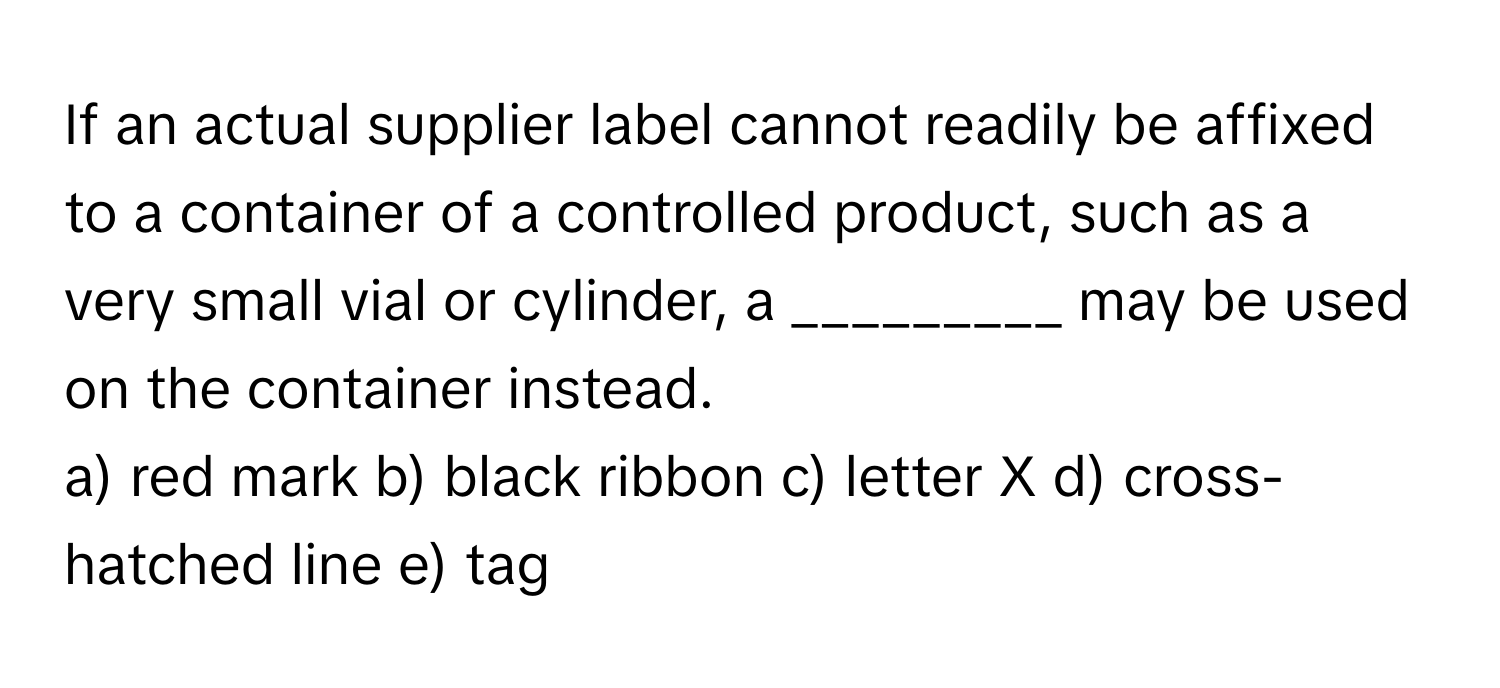 If an actual supplier label cannot readily be affixed to a container of a controlled product, such as a very small vial or cylinder, a _________ may be used on the container instead.

a) red mark b) black ribbon c) letter X d) cross-hatched line e) tag