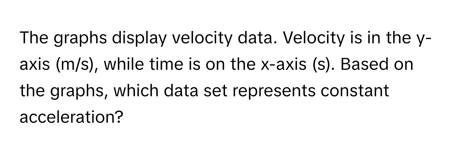 The graphs display velocity data. Velocity is in the y-axis (m/s), while time is on the x-axis (s). Based on the graphs, which data set represents constant acceleration?