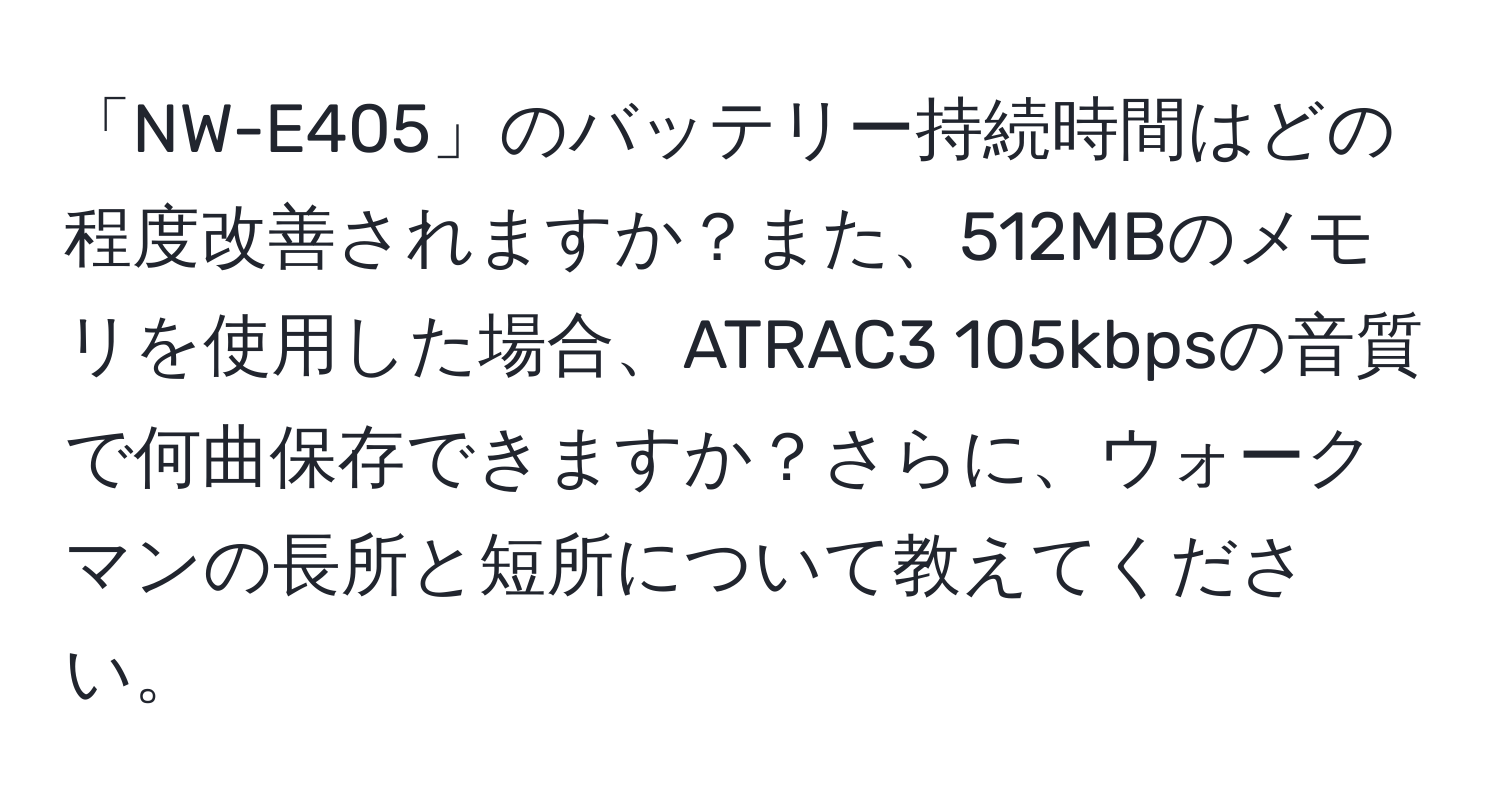 「NW-E405」のバッテリー持続時間はどの程度改善されますか？また、512MBのメモリを使用した場合、ATRAC3 105kbpsの音質で何曲保存できますか？さらに、ウォークマンの長所と短所について教えてください。