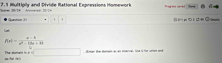 7.1 Multiply and Divide Rational Expressions Homework Progress saved Done sqrt(0) 
Score: 20/24 Answered: 20/24 
Question 21 < > 0/1 pt つ 3 $ 99 ⓘ Details 
Let
f(x)= (x-5)/x^2-12x+32 
The domain is x∈ □. (Enter the domain as an interval. Use U for union and 
oo for ∞)