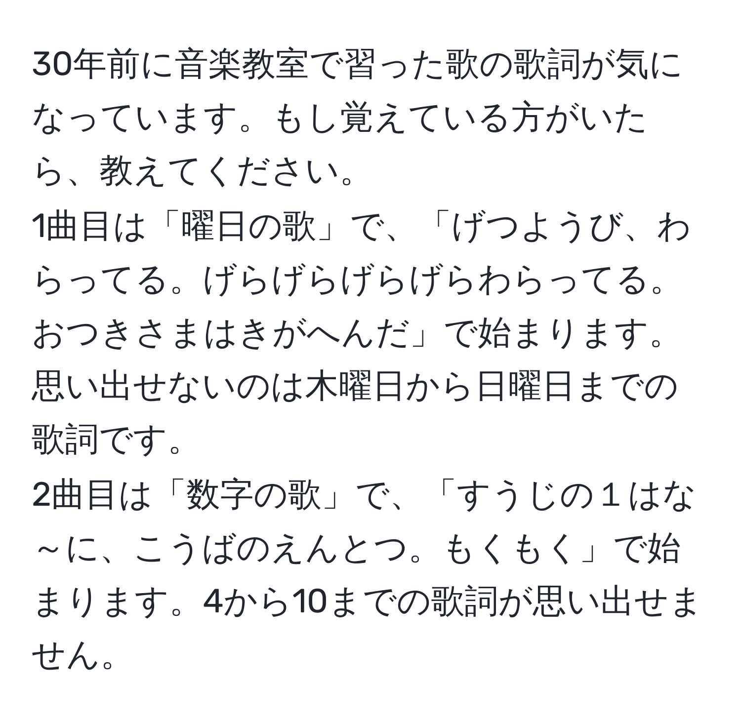 30年前に音楽教室で習った歌の歌詞が気になっています。もし覚えている方がいたら、教えてください。  
1曲目は「曜日の歌」で、「げつようび、わらってる。げらげらげらげらわらってる。おつきさまはきがへんだ」で始まります。思い出せないのは木曜日から日曜日までの歌詞です。  
2曲目は「数字の歌」で、「すうじの１はな～に、こうばのえんとつ。もくもく」で始まります。4から10までの歌詞が思い出せません。