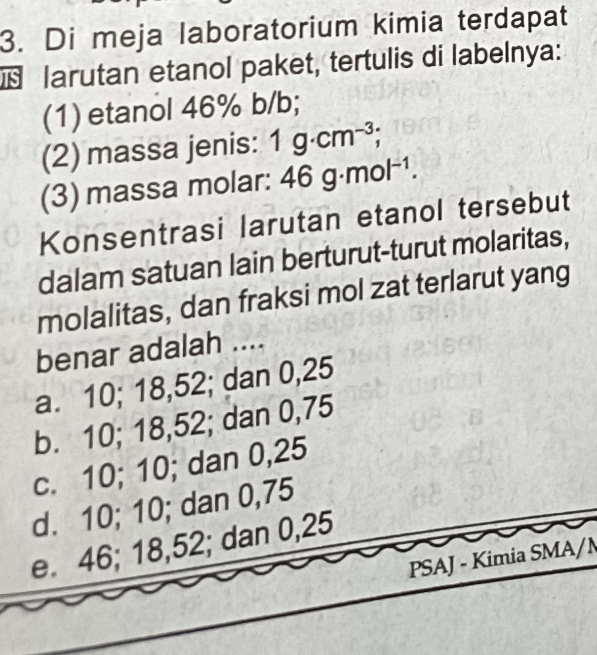 Di meja laboratorium kimia terdapat
larutan etanol paket, tertulis di labelnya:
(1) etanol 46% b/b;
(2) massa jenis: 1g· cm^(-3); 
(3) massa molar: 46g· mol^(-1). 
Konsentrasi larutan etanol tersebut
dalam satuan lain berturut-turut molaritas,
molalitas, dan fraksi mol zat terlarut yang
benar adalah ....
a. 10; 18, 52; dan 0,25
b. 10; 18, 52; dan 0,75
c. 10; 10; dan 0,25
d. 10; 10; dan 0,75
e. 46; 18, 52; dan 0,25
PSAJ - Kimia SMA/M