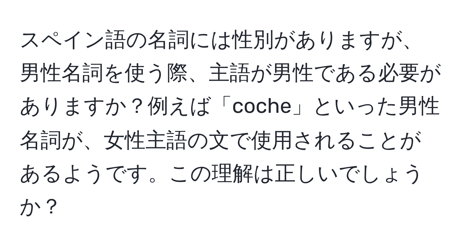 スペイン語の名詞には性別がありますが、男性名詞を使う際、主語が男性である必要がありますか？例えば「coche」といった男性名詞が、女性主語の文で使用されることがあるようです。この理解は正しいでしょうか？