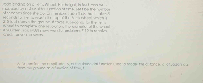 Jada is riding on a Ferris Wheel. Her height, in feet, can be 
modeled by a sinusoidal function of time. Let t be the number 
of seconds since she got on the ride. Jada finds that it takes 5
seconds for her to reach the top of the Ferris Wheel, which is
210 feet above the ground. It takes 10 seconds for the Ferris 
Wheel to complete one revolution. The diameter of the wheel 
is 200 feet. You MUST show work for problems 7-12 to receive 
credit for your answers. 
8. Determine the amplitude, A, of the sinusoidal function used to model the distance, d, of Jada's car 
from the ground as a function of time, t.