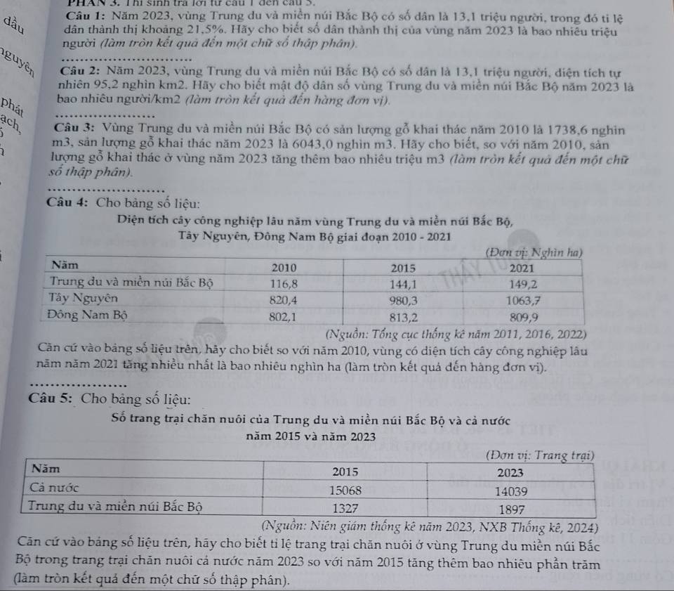 PHAN 3. T hi sinh tra lới từ câu 1 đến cầu S.
Câu 1: Năm 2023, vùng Trung du và miền núi Bắc Bộ có số dân là 13,1 triệu người, trong đó ti lệ
dầu dân thành thị khoảng 21,5%. Hãy cho biết số dân thành thị của vùng năm 2023 là bao nhiêu triệu
người (làm tròn kết quả đến một chữ số thập phân).
guyên  Câu 2: Năm 2023, vùng Trung du và miền núi Bắc Bộ có số dân là 13,1 triệu người, diện tích tự
nhiên 95,2 nghìn km2. Hãy cho biết mật độ dân số vùng Trung du và miền núi Bắc Bộ năm 2023 là
bao nhiêu người/km2 (làm tròn kết quả đến hàng đơn vị).
phát
ach
Câu 3: Vùng Trung du và miền núi Bắc Bộ có sản lượng gỗ khai thác năm 2010 là 1738,6 nghin
m3, sản lượng gỗ khai thác năm 2023 là 6043,0 nghìn m3. Hãy cho biết, so với năm 2010, sản
lượng gỗ khai thác ở vùng năm 2023 tăng thêm bao nhiêu triệu m3 (làm tròn kết quả đến một chữ
số thập phân).
_
Câu 4: Cho bảng số liệu:
Diện tích cây công nghiệp lâu năm vùng Trung du và miền núi Bắc Bộ,
Tây Nguyên, Đông Nam Bộ giai đoạn 2010 - 2021
(Nguồn: Tổng cục thống kê năm 2011, 2016, 2022)
Căn cứ vào bảng số liệu trên, hãy cho biết so với năm 2010, vùng có diện tích cây công nghiệp lâu
năm năm 2021 tăng nhiều nhất là bao nhiêu nghìn ha (làm tròn kết quả đến hàng đơn vị).
_
Câu 5: Cho bảng số liệu:
Số trang trại chăn nuôi của Trung du và miền núi Bắc Bộ và cả nước
năm 2015 và năm 2023
(Nguồn: Niên giám thống kê năm 2023, NXB Thống kê, 2024)
Căn cứ vào bảng số liệu trên, hãy cho biết tỉ lệ trang trại chăn nuôi ở vùng Trung du miền núi Bắc
Bộ trong trang trại chăn nuôi cả nước năm 2023 so với năm 2015 tăng thêm bao nhiêu phần trăm
(làm tròn kết quả đến một chữ số thập phân).