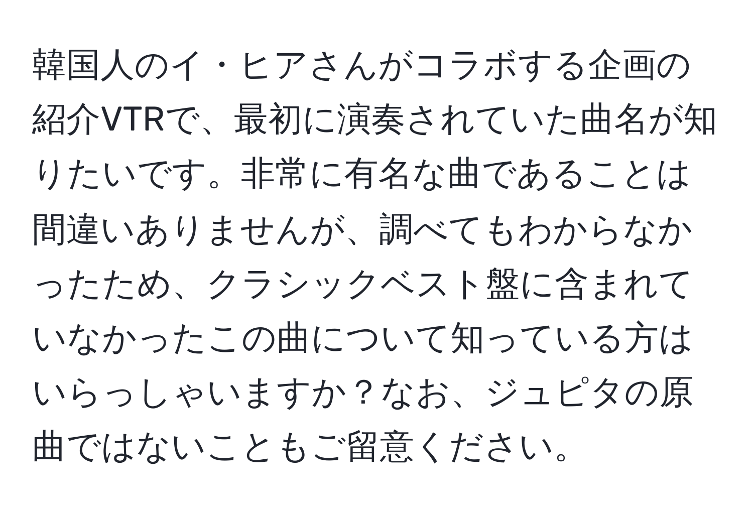 韓国人のイ・ヒアさんがコラボする企画の紹介VTRで、最初に演奏されていた曲名が知りたいです。非常に有名な曲であることは間違いありませんが、調べてもわからなかったため、クラシックベスト盤に含まれていなかったこの曲について知っている方はいらっしゃいますか？なお、ジュピタの原曲ではないこともご留意ください。