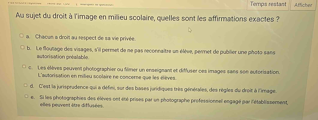 oui Marquer la queation Temps restant Afficher
Au sujet du droit à l'image en milieu scolaire, quelles sont les affirmations exactes ?
a. Chacun a droit au respect de sa vie privée.
b. Le floutage des visages, s'il permet de ne pas reconnaître un élève, permet de publier une photo sans
autorisation préalable.
c. Les élèves peuvent photographier ou filmer un enseignant et diffuser ces images sans son autorisation.
L'autorisation en milieu scolaire ne concerne que les élèves.
d. C'est la jurisprudence qui a défini, sur des bases juridiques très générales, des règles du droit à l'image.
e. Si les photographies des élèves ont été prises par un photographe professionnel engagé par l'établissement,
elles peuvent être diffusées.