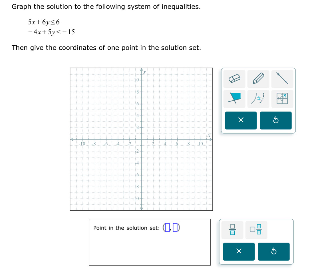 Graph the solution to the following system of inequalities.
5x+6y≤ 6
-4x+5y
Then give the coordinates of one point in the solution set.
5
× 
Point in the solution set: (□ ,□ )
 □ /□   □  □ /□  
×