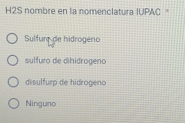 H2S nombre en la nomenclatura IUPAC *
Sulfurç de hidrogeno
sulfuro de dihidrogeno
disulfurp de hidrogeno
Ninguno