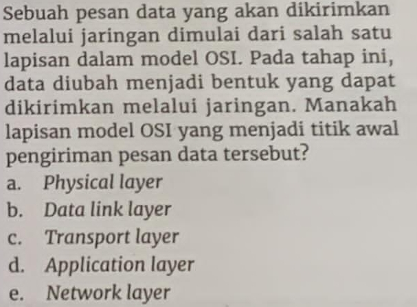 Sebuah pesan data yang akan dikirimkan
melalui jaringan dimulai dari salah satu
lapisan dalam model OSI. Pada tahap ini,
data diubah menjadi bentuk yang dapat
dikirimkan melalui jaringan. Manakah
lapisan model OSI yang menjadi titik awal
pengiriman pesan data tersebut?
a. Physical layer
b. Data link layer
c. Transport layer
d. Application layer
e. Network layer