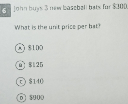 John buys 3 new baseball bats for $300
What is the unit price per bat?
A $100
в) $125
c $140
D $900