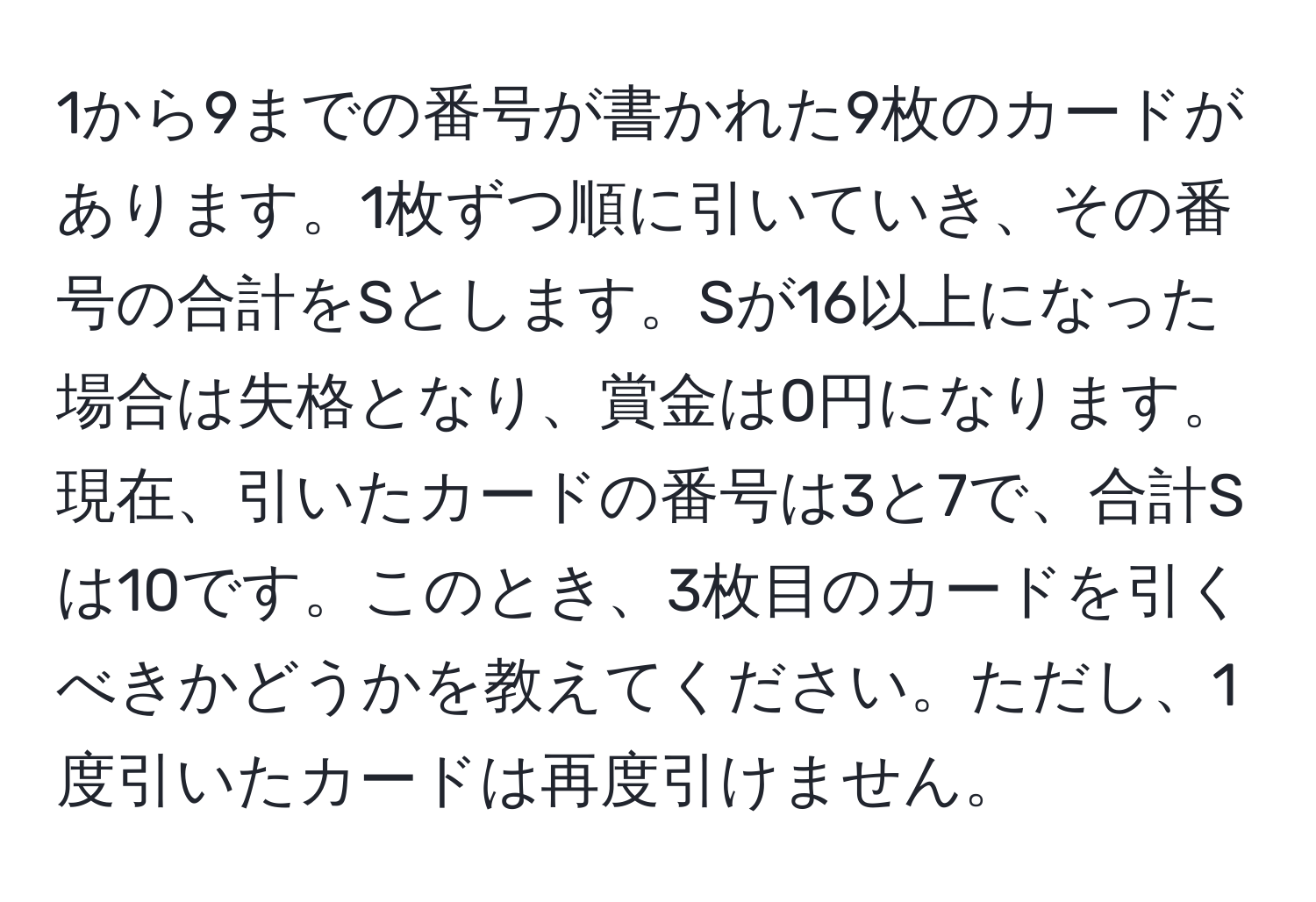 1から9までの番号が書かれた9枚のカードがあります。1枚ずつ順に引いていき、その番号の合計をSとします。Sが16以上になった場合は失格となり、賞金は0円になります。現在、引いたカードの番号は3と7で、合計Sは10です。このとき、3枚目のカードを引くべきかどうかを教えてください。ただし、1度引いたカードは再度引けません。