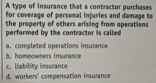 A type of insurance that a contractor purchases
for coverage of personal injuries and damage to
the property of others arising from operations
performed by the contractor is called
a. completed operations insurance
b. homeowners insurance
c. liability insurance
d. workers' compensation insurance