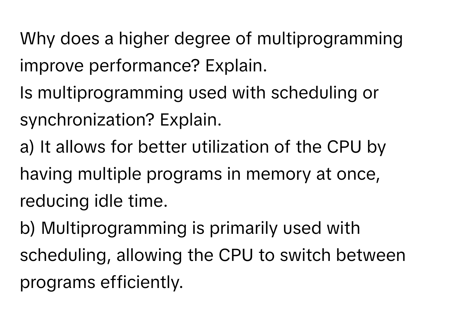 Why does a higher degree of multiprogramming improve performance? Explain. 

Is multiprogramming used with scheduling or synchronization? Explain. 

a) It allows for better utilization of the CPU by having multiple programs in memory at once, reducing idle time. 

b) Multiprogramming is primarily used with scheduling, allowing the CPU to switch between programs efficiently.