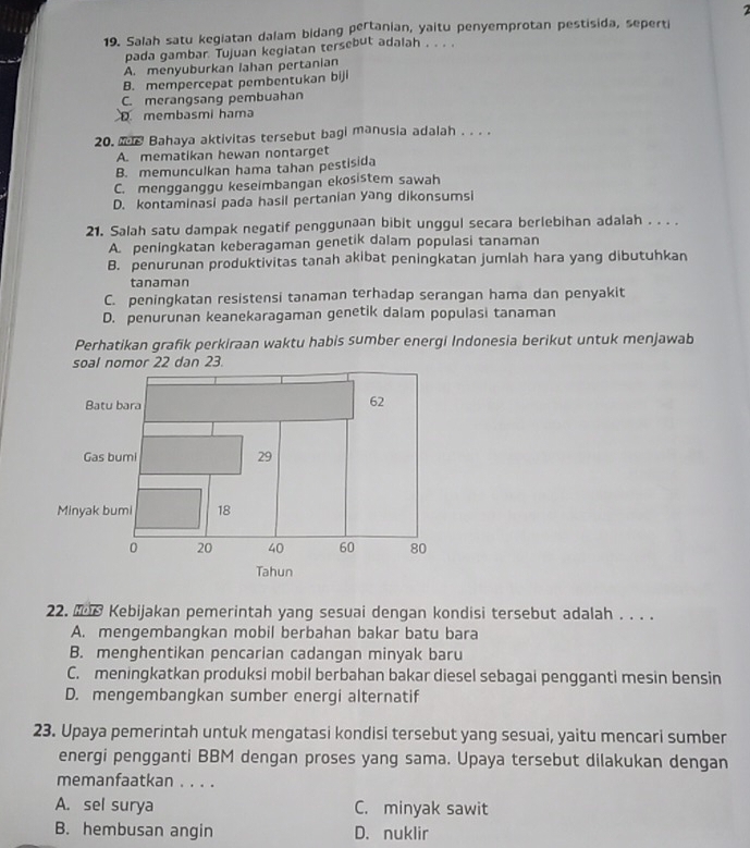 Salah satu kegiatan dalam bidang pertanian, yaitu penyemprotan pestisida, seperti
pada gambar. Tujuan kegiatan tersebut adalah . . . .
A. menyuburkan lahan pertanian
B. mempercepat pembentukan biji
C. merangsang pembuahan
Dmembasmi hama
20. M Bahaya aktivitas tersebut bagi manusia adalah . . . .
A. mematikan hewan nontarget
B. memunculkan hama tahan pestisida
C. mengganggu keseimbangan ekosistem sawah
D. kontaminasi pada hasil pertanian yang dikonsumsi
21. Salah satu dampak negatif penggunaan bibit unggul secara berlebihan adalah . . . .
A. peningkatan keberagaman genetik dalam populasi tanaman
B. penurunan produktivitas tanah akibat peningkatan jumlah hara yang dibutuhkan
tanaman
C. peningkatan resistensi tanaman terhadap serangan hama dan penyakit
D. penurunan keanekaragaman genetik dalam populasi tanaman
Perhatikan grafik perkiraan waktu habis sumber energi Indonesia berikut untuk menjawab
22. M1 Kebijakan pemerintah yang sesuai dengan kondisi tersebut adalah . . . .
A. mengembangkan mobil berbahan bakar batu bara
B. menghentikan pencarian cadangan minyak baru
C. meningkatkan produksi mobil berbahan bakar diesel sebagai pengganti mesin bensin
D. mengembangkan sumber energi alternatif
23. Upaya pemerintah untuk mengatasi kondisi tersebut yang sesuai, yaitu mencari sumber
energi pengganti BBM dengan proses yang sama. Upaya tersebut dilakukan dengan
memanfaatkan . . . .
A. sel surya C. minyak sawit
B. hembusan angin D. nuklir