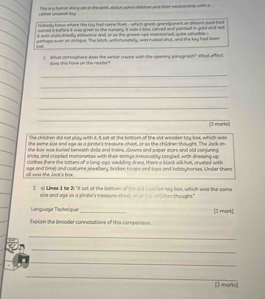 This is a harrar story set in the past, about some children and their relationship with a 
rather unusual toy. 
Nobody knew where the toy had come from - which great-grandparent or distant aunt had 
owned it before it was given to the nursery. It was a box, carved and painted in gold and red 
It was undoubtedly attractive and, or so the grown-ups maintained, quite voluable -- 
perhaps even an antique. The latch, unfortunately, was rusted shut, and the key had been 
lose 
1. What atmosphere does the writer create with the opening paragraph? What effect 
does this have on the reader? 
_ 
_ 
_ 
_ 
_ 
[3 marks] 
The children did not play with it. It sat at the bottom of the old wooden toy box, which was 
the same size and age as a pirate's treasure-chest, or so the children thought. The Jack-in- 
the-box was buried beneath dolls and trains, clowns and paper stars and old conjuring 
tricks, and crippled marionettes with their strings irrevocably tangled, with dressing up 
clothes (here the tatters of a long-ago wedding dress, there a black silk hat, crusted with 
age and time) and costure jewellery, broken hoops and tops and hobbyhorses. Under them 
all was the Jack's box. 
2. a) Lines 1 to 2 : "It sat at the bottom of the old wooden toy box, which was the same 
size and age as a pirate's treasure-chest, or so the children thought." 
Language Technique:_ [1 mark] 
Explain the broader connotations of this companson. 
_ 
_ 
_ 
_ 
[2 marks]