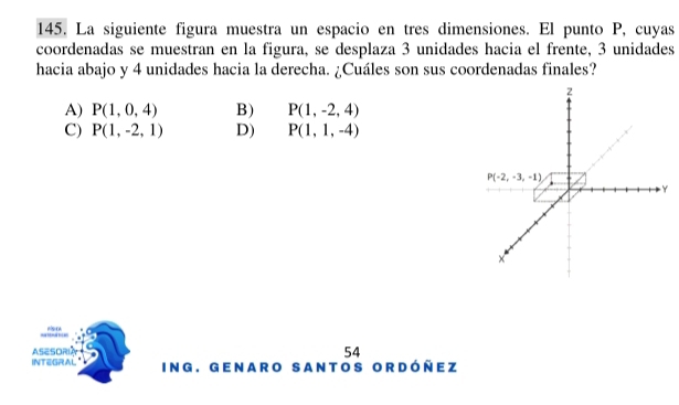 La siguiente figura muestra un espacio en tres dimensiones. El punto P, cuyas
coordenadas se muestran en la figura, se desplaza 3 unidades hacia el frente, 3 unidades
hacia abajo y 4 unidades hacia la derecha. ¿Cuáles son sus coordenadas finales?
A) P(1,0,4) B) P(1,-2,4)
C) P(1,-2,1) D) P(1,1,-4)
rs o
ASESORI 54
INTEGRAL ING. GeNarO SantOS Ordóñez