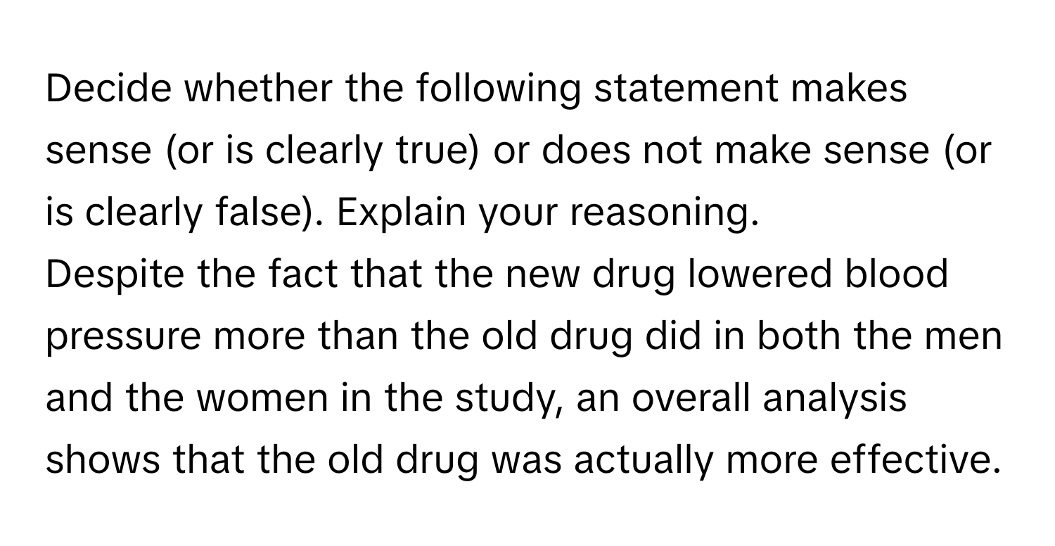 Decide whether the following statement makes sense (or is clearly true) or does not make sense (or is clearly false). Explain your reasoning.

Despite the fact that the new drug lowered blood pressure more than the old drug did in both the men and the women in the study, an overall analysis shows that the old drug was actually more effective.