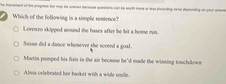 he movement of the progress bar may be uneven because questions can be worth more or fess (including zero) depending on your answe
Which of the following is a simple sentence?
Lorenzo skipped around the bases after he hit a home run.
Susan did a dance whenever she scored a goal.
Martin pumped his fists in the air because he’d made the winning touchdown
Alma celebrated her basket with a wide smile.